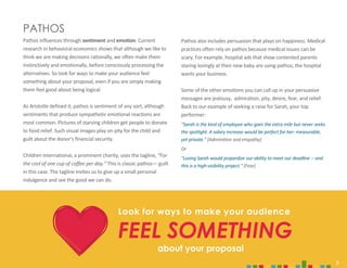 9
PATHOS
Pathos influences through sentiment and emotion. Current
research in behavioral economics shows that although we like to
think we are making decisions rationally, we often make them
instinctively and emotionally, before consciously processing the
alternatives. So look for ways to make your audience feel
something about your proposal, even if you are simply making
them feel good about being logical.
As Aristotle defined it, pathos is sentiment of any sort, although
sentiments that produce sympathetic emotional reactions are
most common. Pictures of starving children get people to donate
to food relief. Such visual images play on pity for the child and
guilt about the donor’s financial security.
Children International, a prominent charity, uses the tagline, “For
the cost of one cup of coffee per day.” This is classic pathos— guilt
in this case. The tagline invites us to give up a small personal
indulgence and see the good we can do.
Look for ways to make your audience
FEEL SOMETHING
about your proposal
Pathos also includes persuasion that plays on happiness. Medical
practices often rely on pathos because medical issues can be
scary. For example, hospital ads that show contented parents
staring lovingly at their new baby are using pathos; the hospital
wants your business.
Some of the other emotions you can call up in your persuasive
messages are jealousy, admiration, pity, desire, fear, and relief.
Back to our example of seeking a raise for Sarah, your top
performer:
"Sarah is the kind of employee who goes the extra mile but never seeks
the spotlight. A salary increase would be perfect for her: measurable,
yet private." (Admiration and empathy)
Or
"Losing Sarah would jeopardize our ability to meet our deadline -- and
this is a high-visibility project." (Fear)
9
 