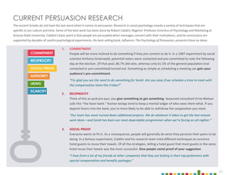 11
CURRENT PERSUASION RESEARCH
The ancient Greeks do not have the last word when it comes to persuasion.Research in social psychology reveals a varietyof techniques that are
specific to our culture and time. Some of the best work has been done by Robert Cialdini, Regents’ Professor Emeritus of Psychology and Marketingat
Arizona State University. Cialdini’s basic point is that people are persuadedwhen messages connect with their motivations, and his conclusions are
supported by decades of careful psychological experiments. His best-selling book, Influence: The Psychology of Persuasion, presents these six ideas:
11
COMMITMENT
SCARCITY
LIKING
AUTHORITY
SOCIAL PROOF
RECIPROCITY
1. COMMITMENT
People will be more inclined to do something if they pre-commit to do it. In a 1987 experiment by social
scientist Anthony Greenwald, potential voters were contacted and pre-committed to vote the following
day at the election. Of that pool, 86.7% did vote, whereas only 61.5% of the general population (not
contacted or pre-committed) turned out. Something as simple as scheduling a meeting can gain your
audience’s pre-commitment.
“I’m glad you see the need to do something for Sarah. Are you okay if we schedule a time to meet with
the compensation team this Friday?”
3. SOCIAL PROOF
Everyone wants to fit in. As a consequence, people will generally do what they perceive their peers to be
doing. In a famous experiment, Cialdini and his research team tried different techniques to convince
hotel guests to reuse their towels. Of all the strategies, telling a hotel guest that most guests in the same
hotel reuse their towels was the most successful. Give people social proof of your suggestion.
“I hear from a lot of my friends at other companies that they are locking in their top performers with
special compensation and benefits packages.”
2. RECIPROCITY
Think of this as quid pro quo: you give something to get something. Seasoned consultant Ernie Nielson
calls this “the favor bank.” Human beings tend to keep a mental ledger of who owes them what. If you
deposit favors into the bank, you’re more likely to be able to withdraw the cooperation you need.
“Our team has never turned down additional projects. We do whatever it takes to get the last-minute
work done—and Sarah has been our most dependable programmer when we’re facing an all-nighter.”
 