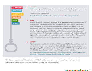 12
COMMITMENT
SCARCITY
LIKING
AUTHORITY
SOCIAL PROOF
RECIPROCITY
4. AUTHORITY
This is closely aligned with Aristotle’s ethos concept. A person whose authority your audience trusts
becomes the most persuasive advocate for a course of action. Celebrity, medical, and academic
endorsements use this technique.
“Laszlo Bock, Google’s top HR executive, is a huge proponent of rewarding top talent.”
5. LIKING
Similar to social proof and authority, liking relies on the relationship between the audience and the
influencer. Some charities leverage this tactic at a neighborhood level: They find a sympathetic
donor, then ask that person to send personalized donation requests to her closest friends and
neighbors. The result? A 56% response rate, compared to about 30% from impersonal requests.
Note: The liking strategy does not lend itself to quick, in-the-moment application in the case of
securing a raise for Sarah. The principle would be to build a relationship with your boss: go to lunch
together, offer sincere compliments regularly, and get to know him or her. Then when you ask for
the raise, your boss will be influenced by the positive feelings he or she has toward you.
6. SCARCITY
Marketers use this one all the time: Last chance! Only two seats left! Limited quantities available! In
fact, scarcity is one of the most heavily researched and best documented persuasive tactics in
applied psychology. The current name for the fear of scarcity is FOMO (Fear Of Missing Out). Foment
some FOMO in your audience by pointing out what they could lose by not acting.
“I’ve hired a lot of programmers over the years. I know what a gem Sarah is. Talent like hers comes
along once in every 50 hires or so. We definitely want to keep her happy.”
Whether you use Aristotle’s three classics or Cialdini’s contemporary six—or a mixture of them—take the time to
develop a persuasive strategy. You’ll dramatically increase your odds of success.
 
