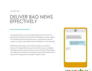 15
SECTION FIVE
Conveying bad news is a crucial and often delicate persuasive task. You
generally want to deliver the news while still keeping your audience’s good
will. A skilled communicator gives bad news in a way that persuades the
audience to accept it without becoming overly defensive—not an easy feat.
While delivering bad news is never pleasant, doing so is essential to
business. To manage effectively, you must be able to say no, cut budgets,
fire people, and deny requests. But you can learn to do these things calmly,
with integrity and compassion. By using both head and heart approaches to
support your message, you can dampen its negative impact.
DELIVER BAD NEWS
EFFECTIVELY
Hey, Cal. Sorry to hear you
got let go! Tough break, huh!
Kim
Wait, what? What are you
talking about???
…
 