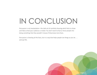 IN CONCLUSION
Persuasion is not manipulation—the dark art of carefully choosing which facts to show
and hide so that your audience is misled. You don’t want to fool or force people into
doing something that they wouldn’t choose if they knew more facts.
Persuasion is showing all the facts, but in a way that helps people see things as you do . . .
and say YES.
 