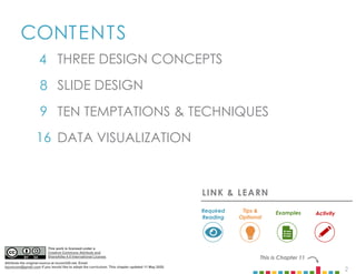 2
CONTENTS
4
8
9
16
This is Chapter 11
TEN TEMPTATIONS & TECHNIQUES
DATA VISUALIZATION
THREE DESIGN CONCEPTS
SLIDE DESIGN
LINK & LEARN
Examples
Required
Reading
Tips &
Optional
Activity
This work is licensed under a
Creative Commons Attribute and
ShareAlike 4.0 International License.
Attribute the original source at mcom320.net. Email
byumcom@gmail.com if you would like to adopt the curriculum. This chapter updated 11 May 2020.
 