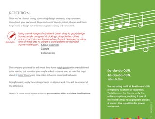 7
Once you’ve chosen strong, contrasting design elements, stay consistent
throughout your document. Repeated use of layouts, colors, shapes, and fonts
helps make a design look intentional, professional, and consistent.
REPETITION
Da-da-da-DUN,
da-da-da-DUN.
The recurring motif of Beethoven’s 5th
Symphony is a form of repetition.
Variations on the theme unify the
entire symphony, making it one of
the world’s most recognizable pieces
of music. Use repetition for power
and recall.
Using a small range of consistent colors is key to good design.
Some people are great at picking color palettes, others . . .
not so much. Access the expertise of great designers by using
one of these sites to create a color palette for a project
you’re working on. Adobe Color CC
Coolors
ColourLovers
Listen to this.
The company you work for will most likely have a style guide with an established
color palette, but someday you may be asked to create one, so read this page
about  color theory and how colors influence mood and behavior.
Going forward, apply these design basics to all your work. You will be amazed at
the difference.
Now let’s move on to best practices in presentation slides and data visualizations.
7
FIGURE
11.2
Activity 11.1
 