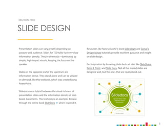 8
Presentation slides can vary greatly depending on
purpose and audience. Slides for TED talks have very low
information density. They’re cinematic—dominated by
simple, high-impact visuals, keeping the focus on the
speaker.
Slides on the opposite end of the spectrum are
information dense. They stand alone and can be viewed
on demand, like this textbook, which was created using
PowerPoint.
Slidedocs are a hybrid between the visual richness of
presentation slides and the information density of text-
based documents. This textbook is an example. Browse
through the online book SlideDocs  which inspired it.
Resources like Nancy Duarte’s book slide:ology and Canva’s
Design School tutorials provide excellent guidance and insight
on slide design.
Get inspiration by browsing slide decks at sites like SlideShare,
Note & Point, and Slide Guru. Not all the shared slides are
designed well, but the ones that are really stand out.
SECTION TWO
SLIDE DESIGN
 