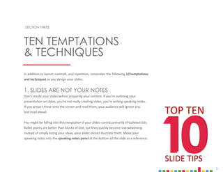 9
TEN TEMPTATIONS
& TECHNIQUES
SECTION THREE
In addition to layout, contrast, and repetition, remember the following 10 temptations
and techniques as you design your slides.
1. SLIDES ARE NOT YOUR NOTES
Don’t create your slides before preparing your content. If you’re outlining your
presentation on slides, you’re not really creating slides, you’re writing speaking notes.
If you project these onto the screen and read them, your audience will ignore you
and read ahead.
You might be falling into this temptation if your slides consist primarily of bulleted lists.
Bullet points are better than blocks of text, but they quickly become overwhelming.
Instead of simply listing your ideas, your slides should illustrate them. Move your
speaking notes into the speaking notes panel at the bottom of the slide as a reference.
10
10
TOP TEN
SLIDE TIPS
 