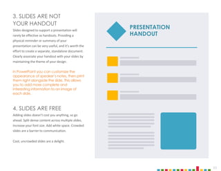 11
3. SLIDES ARE NOT
YOUR HANDOUT
Slides designed to support a presentation will
rarely be effective as handouts. Providing a
physical reminder or summary of your
presentation can be very useful, and it’s worth the
effort to create a separate, standalone document.
Clearly associate your handout with your slides by
maintaining the theme of your design.
In PowerPoint you can customize the
appearance of speaker’s notes, then print
them right alongside the slide. This allows
you to add more complete and
interesting information to an image of
each slide.
4. SLIDES ARE FREE
Adding slides doesn’t cost you anything, so go
ahead. Split dense content across multiple slides.
Increase your font size. Add white space. Crowded
slides are a barrier to communication.
Cool, uncrowded slides are a delight.
PRESENTATION
HANDOUT
 