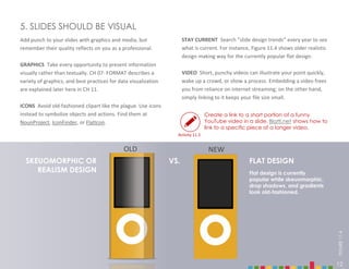 12
STAY CURRENT Search ”slide design trends” every year to see
what is current. For instance, Figure 11.4 shows older realistic
design making way for the currently popular flat design.
VIDEO Short, punchy videos can illustrate your point quickly,
wake up a crowd, or show a process. Embedding a video frees
you from reliance on internet streaming; on the other hand,
simply linking to it keeps your file size small.
5. SLIDES SHOULD BE VISUAL
Add punch to your slides with graphics and media, but
remember their quality reflects on you as a professional.
GRAPHICS Take every opportunity to present information
visually rather than textually. CH 07: FORMAT describes a
variety of graphics, and best practices for data visualization
are explained later here in CH 11.
ICONS Avoid old-fashioned clipart like the plague. Use icons
instead to symbolize objects and actions. Find them at
NounProject, IconFinder, or FlatIcon.
Create a link to a short portion of a funny
YouTube video in a slide. Blatti.net shows how to
link to a specific piece of a longer video.
SKEUOMORPHIC OR
REALISM DESIGN
FLAT DESIGN
Flat design is currently
popular while skeuomorphic,
drop shadows, and gradients
look old-fashioned.
VS.
12
FIGURE
11.4
Activity 11.3
OLD NEW
 