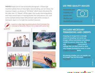 13
Wondering whether you can legally use
an image? Use this flowchart: Can I Use
That Photo?
PHOTOS People love to look at beautiful photographs. Choose high-
resolution photos that are meaningful, natural looking, and not cheesy. For
maximum impact, use photos at “full bleed,” which means the photo fills
the slide, even if it “bleeds” off the edges. Use visually interesting photos
that imply several layers of meaning besides the initial obvious one, such
as the examples below (lower left and lower right) of the concept of
teamwork. Figure 11.5 at right lists excellent resources.
Look for a free high-resolution photo that illustrates the
concept of tenacity. Place it on a slide with some text.
USE FREE QUALITY IMAGES
freeimages.com
unsplash.com
pexels.com
deathtothestockphoto.com
lifeofpix.com
13
INCLUDE NECESSARY
PERMISSIONS AND CREDITS
FIGURE
11.6
FIGURE
11.5
Copying an image from a Google
search is tempting, but never use
images without permission and always
credit the source. Some tools, like Flickr
and Google Images , have search
settings that can limit results to show
only images licensed for reuse or under
Creative Commons terms.
Activity 11.4
CHEESY COOL
 