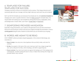 14
6. TEMPLATES FOR FAILURE;
TEMPLATES FOR SUCCESS
Templates and built-in themes are convenient, but be cautious. Their design elements won’t
necessarily align with your message, and they might make your work seem lazy and unoriginal.
Don’t use the first template you see (everyone has already seen it), and customize templates by
changing some colors or graphic elements. Check out Slides Carnival for template ideas. You
may be better off creating your own template by setting default layouts, typography, colors,
and backgrounds in master slides. Learn how in Google Slides or PowerPoint.
7. SIGNPOSTING PROVIDES NAVIGATION
Especially in long presentations, your audience will appreciate visual cues that remind them
how you’ve structured your content and track your progress through the presentation. Create a
running agenda along the side or bottom to show where you are and where you are going.
8. WORDS ARE MEANT TO BE READ
CH 07: FORMAT outlines principles of good typography. In the context of slide design, also
remember to:
‣ Keep it simple. Use only one or two typefaces that you bold, shade, and color for
contrast.
‣ Go big. Can people in the back of the room read your text? Use a large enough font
size, such as 60 point for titles, 36 for headings, and 28 for supporting text.
‣ Ensure contrast. Your text must stand out against the background. If the background is
a photograph, consider putting the text in a box or ribbon that overlays the image and
provides better color contrast.
A “running agenda”
indicates your progress with
visual elements at an edge
of your slides. Highlighting
the current agenda item
creates context for your
audience.
For example, this book’s
running agenda lets you
know which chapter you
are viewing.
 
