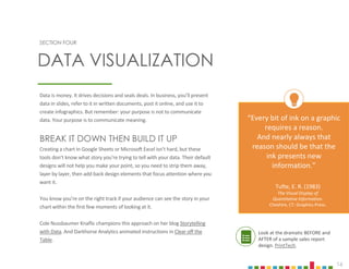 16
Data is money. It drives decisions and seals deals. In business, you’ll present
data in slides, refer to it in written documents, post it online, and use it to
create infographics. But remember: your purpose is not to communicate
data. Your purpose is to communicate meaning.
BREAK IT DOWN THEN BUILD IT UP
Creating a chart in Google Sheets or Microsoft Excel isn’t hard, but these
tools don’t know what story you’re trying to tell with your data. Their default
designs will not help you make your point, so you need to strip them away,
layer by layer, then add back design elements that focus attention where you
want it.
You know you’re on the right track if your audience can see the story in your
chart within the first few moments of looking at it.
Cole Nussbaumer Knaflic champions this approach on her blog Storytelling
with Data. And Darkhorse Analytics animated instructions in Clear off the
Table. .
SECTION FOUR
DATA VISUALIZATION
“Every bit of ink on a graphic
requires a reason.
And nearly always that
reason should be that the
ink presents new
information.”
Tufte, E. R. (1983)
The Visual Display of
Quantitative Information.
Cheshire, CT: Graphics Press.
Look at the dramatic BEFORE and
AFTER of a sample sales report
design. PrintTech.
 