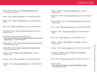 LEARN MORE
(Bold
citations
are
referenced
in
the
chapter
text.)
Death to Stock. “Home.” http://deathtothestockphoto.com/,
accessed February 2017.
Easelly. “Home.” https://www.easel.ly/, accessed February 2017.
Flickr. “Home.” https://www.flickr.com/, accessed February 2017.
FreeImages. “Home.” http://www.freeimages.com/, accessed
February 2017.
Iconfinder. “Home.” https://www.iconfinder.com/, accessed
February 2017.
Infogram. “Home.” https://infogr.am/, accessed February 2017.
Note & Point. “Home.” http://noteandpoint.com/, accessed February
2017.
The Noun Project. “Home.” https://thenounproject.com/, accessed
February 2017.
Flaticon. “Home.” http://www.flaticon.com/, accessed February
2017.
Google Images. “Home.” https://images.google.com/?gws_rd=ssl,
accessed February 2017.
Google Slides. “About.” https://www.google.com/slides/about/,
accessed February 2017.
Life of Pix. “Home.” http://www.lifeofpix.com/, accessed February
2017.
Pexels. “Home.” https://www.pexels.com/, accessed February 2017.
Piktochart. “Home.” https://piktochart.com/, accessed February
2017.
Prezi. “Home.” https://prezi.com/, accessed February 2017.
SlideGuru. “ Gallery.” http://slideguru.com/gallery, accessed
February 2017.
Unsplash. “Home.” https://unsplash.com/, accessed February 2017.
Venngage. “Templates.” https://venngage.com/templates/,
accessed February 2017.
Visme. “Home.” https://www.visme.co/, accessed February 2017.
LinkedIn. “SlideShare.” http://www.slideshare.net/, accessed
February 2017.
Visually. “Home.”
http://visual.ly/view#feature_type=undefined&type=static&,
accessed February 2017.
GCF Global. “Editing master slides and layouts.”
https://edu.gcfglobal.org/en/googleslides/editing-master-slides-
and-layouts/1/, accessed April 2020.
 