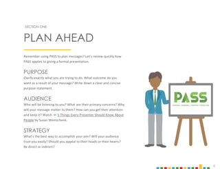 4
Remember using PASS to plan messages? Let’s review quickly how
PASS applies to giving a formal presentation.
PURPOSE
Clarify exactly what you are trying to do. What outcome do you
want as a result of your message? Write down a clear and concise
purpose statement.
AUDIENCE
Who will be listening to you? What are their primary concerns? Why
will your message matter to them? How can you get their attention
and keep it? Watch  5 Things Every Presenter Should Know About
People by Susan Weinschenk.
STRATEGY
What’s the best way to accomplish your aim? Will your audience
trust you easily? Should you appeal to their heads or their hearts?
Be direct or indirect?
SECTION ONE
PLAN AHEAD
PURPOSE| AUDIENCE| STRATEGY| STRUCTURE
 
