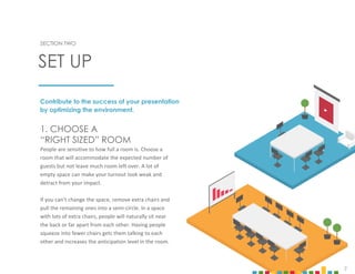7
SECTION TWO
SET UP
1. CHOOSE A
“RIGHT SIZED” ROOM
People are sensitive to how full a room is. Choose a
room that will accommodate the expected number of
guests but not leave much room left over. A lot of
empty space can make your turnout look weak and
detract from your impact.
If you can’t change the space, remove extra chairs and
pull the remaining ones into a semi-circle. In a space
with lots of extra chairs, people will naturally sit near
the back or far apart from each other. Having people
squeeze into fewer chairs gets them talking to each
other and increases the anticipation level in the room.
Contribute to the success of your presentation
by optimizing the environment.
7
 