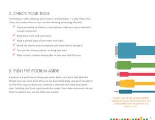 8
Make sure to bring appropriate
adaptors if your tech device is not
compatible with all systems; i.e.
Mac vs. PC.
Technology is both a blessing and a curse in presentations. To help reduce the
stress and increase the success, use the following technology checklist:
 If you are relying on slides or a microphone, make sure you arrive early
enough to practice.
 Bring extra cords and connectors.
 Bring a printed copy of your notes and slides.
 Check the volume on a microphone and know how to change it.
 Test out the remote control—or bring your own.
 Most crucial—create a backup plan in case your tech fails you.
2. CHECK YOUR TECH
A podium is a good place to keep your water bottle, but don’t hide behind it.
People trust you more when they can see your whole body, and you’ll be able to
use the floor space to keep your audience’s attention and make your points
clear. Similarly, don’t just stand beside the screen. Your slides and visual aids are
there to support you, not the other way around.
3. PUSH THE PODIUM ASIDE
 
