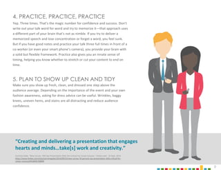 9
4. PRACTICE, PRACTICE, PRACTICE
Yep. Three times. That’s the magic number for confidence and success. Don’t
write out your talk word for word and try to memorize it—that approach uses
a different part of your brain that’s not as nimble. If you try to deliver a
memorized speech and lose concentration or forget a word, you feel sunk.
But if you have good notes and practice your talk three full times in front of a
co-worker (or even your smart phone’s camera), you provide your brain with
a solid but flexible framework. Practice also gives you an innate sense of
timing, helping you know whether to stretch or cut your content to end on
time.
5. PLAN TO SHOW UP CLEAN AND TIDY
Make sure you show up fresh, clean, and dressed one step above the
audience average. Depending on the importance of the event and your own
fashion awareness, asking for dress advice can be useful. Wrinkles, baggy
knees, uneven hems, and stains are all distracting and reduce audience
confidence.
“Creating and delivering a presentation that engages
hearts and minds…take[s] work and creativity.”
Carmine Gallo, “New Survey: 70% Say Presentation Skills Are Critical For Career Success.” Forbes.com. 25 Sept. 2014
https://www.forbes.com/sites/carminegallo/2014/09/25/new-survey-70-percent-say-presentation-skills-critical-for-
career-success/#32d83b708890
 