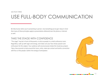 10
SECTION THREE
Be fully human when you’re presenting in person. Use everything you’ve got. Keep in mind
that many of these principles apply to presentations delivered over the phone or internet
as well.
TAKE THE STAGE WITH CONFIDENCE
“The stage” may be in front of thousands, or only six people in a small conference room.
Regardless, walk up with vigor and energy, and make sure your face shows passion and
enthusiasm for the subject. Your audience will unconsciously imitate the mood you project.
Take a few seconds to look around the room, smile, make eye contact and build a connection
with four or five people. Gather the energy of anticipation.
USE FULL-BODY COMMUNICATION
 