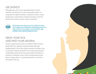 14
USE SILENCE
Although your voice is an irreplaceable tool for comm-
unication, the absence of a voice also speaks loudly. Try
using silence to gather attention, emphasize a point, or give
people time to think about a rhetorical question. Don’t be
afraid of the illustrious pause. Silence is powerful.
DROP YOUR TICS
AND FIND YOUR NEUTRAL
Practice a good neutral stance as a default. When nervous,
people often do repetitive and distracting things (like
clasping hands in front like a fig leaf, pacing, or pulling a ring
on and off). Avoid the distraction this causes by practicing a
comfortable neutral stance for yourself when listening to a
question or showing a visual. Hands resting loosely at your
side are always safe. In a casual presentation, one hand in
the pocket is fine too.
Watch this short clip to see how Airbnb founder
Joe Gebbia uses deliberate, strategized pauses to
help make his conclusion more powerful. Joe
Gebbia, How Airbnb Designs for Trust
14
 
