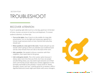 16
SECTION FOUR
RECOVER ATTENTION
If you’re speaking right after lunch on a hot day, good luck. At the best
of times, humans are prone to lose focus and daydream. To recover
audience attention, try these tips:
‣ Turn on the lights. Even if you’re in the middle of a long slide
presentation, turn on the lights and review your agenda for a
minute to get everyone back on track. Remind them why they
should care.
‣ Move quickly to a new spot in the room. People will perk up and
wonder what’s going on when you abandon your traditional post
and do a few minutes from one side or the back of the room.
‣ Ask a question. Get people to discuss a question with their
neighbors, then report back to the group.
‣ Call a mid-game stretch. This is the nuclear option because it
always takes more time than you think, but if you see people
actually falling asleep, you may need to get everyone out of their
chairs and moving around. Adjust your activity suggestions to the
formality and length of the situation. A quick round of “Heads,
Shoulders, Knees, and Toes” could be great for co-workers, while a
dignified bathroom break might work better with senior managers.
TROUBLESHOOT
 
