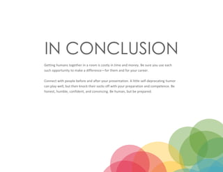 IN CONCLUSION
Getting humans together in a room is costly in time and money. Be sure you use each
such opportunity to make a difference—for them and for your career.
Connect with people before and after your presentation. A little self-deprecating humor
can play well, but then knock their socks off with your preparation and competence. Be
honest, humble, confident, and convincing. Be human, but be prepared.
 