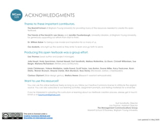 ACKNOWLEDGMENTS
Thanks to these important contributors.
The Marriott School at Brigham Young University for providing many of the resources needed to create this open
textbook.
The Friends of the Harold B. Lee Library and Jennifer Paustenbaugh, University Librarian, at Brigham Young University,
for generously supporting our efforts from start to finish.
Dr. William Baker for being a role model and inspiration for so many of us.
Our students, who light up the world as they enter to learn and go forth to serve.
Producing this open textbook was a group effort.
Lisa Thomas (Lead author and project manager)
Julie Haupt, Andy Spackman, Karmel Newell, Kurt Sandholtz, Melissa Wallentine, Liz Dixon, Crickett Willardsen, Sue
Bergin, Mariana Richardson (Writers and contributors)
Linda Christensen, Valene Middleton, Leslie Kawai, Scott Taylor, Lara Burton, Duane Miller, Kacy Faulconer, Ryan
Starks, Warren Brunson, Shayne Clarke, Rick Murdock, Ross Storey (Reviewers, editors, cheerleaders)
Clarissa Oliphant (Slide design genius), Mallory Reese (Research assistant extraordinaire)
Want to use this resource?
You can use this online textbook freely as long as you follow our Creative Commons license to attribute the original
source. You can also subscribe to our learning activities, assignment prompts, and testing materials for a small fee.
If you’re interested in adopting this curriculum or learning about our textbook creation process, please get in touch!
Email us at byumcom@gmail.com.
Kurt Sandholtz, Director
Lisa Thomas, Assistant Director
The Management Communications Group
Marriott School Of Business, Brigham Young University
Last updated 11 May 2020
This work is licensed under a
Creative Commons Attribute and
ShareAlike 4.0 International License.
 