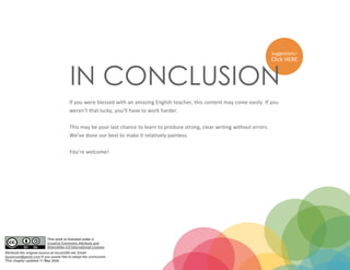 Suggestions?
Click HERE
IN CONCLUSION
If you were blessed with an amazing English teacher, this content may come easily. If you
weren’t that lucky, you’ll have to work harder.
This may be your last chance to learn to produce strong, clear writing without errors.
We’ve done our best to make it relatively painless.
You’re welcome!
This work is licensed under a
Creative Commons Attribute and
ShareAlike 4.0 International License.
Attribute the original source at mcom320.net. Email
byumcom@gmail.com if you would like to adopt the curriculum.
This chapter updated 11 May 2020.
 