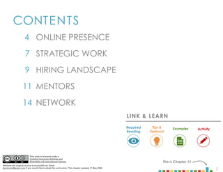 2
CONTENTS
4
7
9
11
14
This is Chapter 13
MENTORS
NETWORK
STRATEGIC WORK
HIRING LANDSCAPE
ONLINE PRESENCE
LINK & LEARN
Examples
Required
Reading
Tips &
Optional
Activity
This work is licensed under a
Creative Commons Attribute and
ShareAlike 4.0 International License.
Attribute the original source at mcom320.net. Email
byumcom@gmail.com if you would like to adopt the curriculum. This chapter updated 11 May 2020.
 
