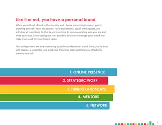 3
When you roll out of bed in the morning and choose something to wear, you’re
branding yourself. Your vocabulary, facial expressions, social media posts, and
activities all contribute to that brand over time by communicating who you are and
what you value. Since opting out isn’t possible, be sure to manage your brand and
make it an asset for your future career.
Your college years are key in creating a positive professional brand. Sure, you’re busy
with classes, a social life, and work, but these five steps will help you effectively
present yourself:
1. ONLINE PRESENCE
5. NETWORK
4. MENTORS
3. HIRING LANDSCAPE
2. STRATEGIC WORK
Like it or not, you have a personal brand.
 