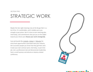 7
SECTION TWO
Maybe the late-night cleaning crew at the Burger Barn is a
lot of fun. It’s comfortable, and it reliably earns you
enough to pay tuition. But it’s time to start selecting jobs,
internships, and commitments that put you on the ladder
toward your dream job. Choose your work strategically.
Scan job boards like LinkedIn, Indeed, or Monster for
entry-level opportunities associated with your industry.
Ask successful people you know how they got their start.
Create your own contract work, internship, or part-time
job. Join a professional club and demonstrate leadership.
Start a small business and attend an industry-related
conference.
STRATEGIC WORK
 