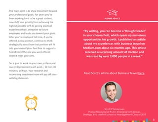 8
ALUMNI ADVICE
The main point is to show movement toward
your professional goals. For years you’ve
been working hard to be a great student;
now shift your priority from achieving the
highest possible GPA to gaining practical
experience that’s attractive to future
employers and leads you toward your goals.
After you’re employed full time, if you’re
offered a new position, continue to think
strategically about how that position will fit
into your overall plan. Feel free to suggest a
hybrid role if the one you were offered
doesn’t meet your aims.
Set a goal to work on your own professional
career development each week—10 min, 30
minutes, an hour. Your research and
networking investment now will pay off later
with big dividends.
Scott Christensen
Product Designer at PwC's Emerging Tech Group,
Strategy, BYU Marriott School of Management Class of 2013
8
“By writing, you can become a ‘thought leader’
in your chosen field, which opens up numerous
opportunities for growth. I published an article
about my experiences with business travel on
Medium.com about six months ago. This article
received a surprising amount of traction and
was read by over 3,000 people in a week.”
Read Scott’s article about Business Travel here.
 