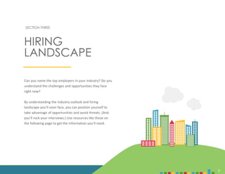 9
SECTION THREE
Can you name the top employers in your industry? Do you
understand the challenges and opportunities they face
right now?
By understanding the industry outlook and hiring
landscape you’ll soon face, you can position yourself to
take advantage of opportunities and avoid threats. (And
you’ll rock your interviews.) Use resources like those on
the following page to get the information you’ll need.
HIRING
LANDSCAPE
9
 