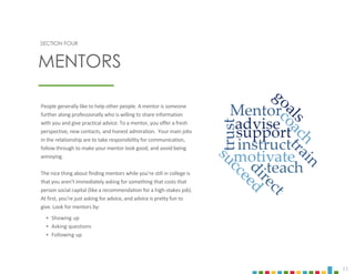 11
SECTION FOUR
People generally like to help other people. A mentor is someone
further along professionally who is willing to share information
with you and give practical advice. To a mentor, you offer a fresh
perspective, new contacts, and honest admiration. Your main jobs
in the relationship are to take responsibility for communication,
follow through to make your mentor look good, and avoid being
annoying.
The nice thing about finding mentors while you’re still in college is
that you aren’t immediately asking for something that costs that
person social capital (like a recommendation for a high-stakes job).
At first, you’re just asking for advice, and advice is pretty fun to
give. Look for mentors by:
‣ Showing up
‣ Asking questions
‣ Following up
MENTORS
 