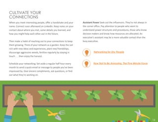 16
How Not to Be Annoying. The Five Minute Favor
CULTIVATE YOUR
CONNECTIONS
When you meet interesting people, offer a handshake and your
name. Connect soon afterward on LinkedIn. Keep notes on your
contact about where you met, some details you learned, and
how you might help each other out in the future.
Then make a habit of reaching out to your connections to keep
them growing. Think of your network as a garden. Keep the soil
rich with new ideas and experiences, plant new friendships,
discourage aggressive weeds, fertilize regularly by staying in
touch . . . then enjoy the harvest.
Schedule your networking. Set aside a regular half hour every
month to send a quick email or message to people you’ve been
impressed by. Give sincere compliments, ask questions, or find
out what they’re working on.
Assistant Power Seek out the influencers. They’re not always in
the corner office. Pay attention to people who seem to
understand power structures and procedures, those who know
decision makers and know how resources are allocated. An
executive’s assistant may be a more valuable contact than the
busy executive.
Networking for Shy People
16
 