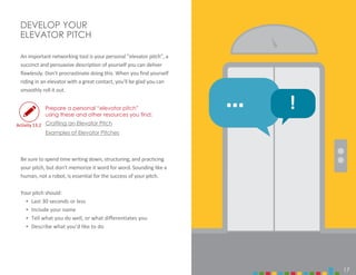 17
DEVELOP YOUR
ELEVATOR PITCH
An important networking tool is your personal “elevator pitch”, a
succinct and persuasive description of yourself you can deliver
flawlessly. Don’t procrastinate doing this. When you find yourself
riding in an elevator with a great contact, you’ll be glad you can
smoothly roll it out.
Crafting an Elevator Pitch
Examples of Elevator Pitches
Be sure to spend time writing down, structuring, and practicing
your pitch, but don’t memorize it word for word. Sounding like a
human, not a robot, is essential for the success of your pitch.
Your pitch should:
‣ Last 30 seconds or less
‣ Include your name
‣ Tell what you do well, or what differentiates you
‣ Describe what you’d like to do
17
Activity 13.2
… !
Prepare a personal “elevator pitch”
using these and other resources you find:
 
