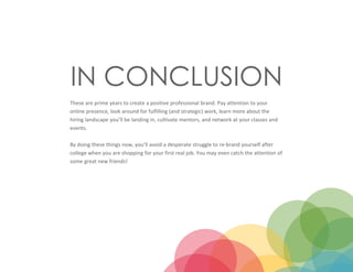 IN CONCLUSION
These are prime years to create a positive professional brand. Pay attention to your
online presence, look around for fulfilling (and strategic) work, learn more about the
hiring landscape you’ll be landing in, cultivate mentors, and network at your classes and
events.
By doing these things now, you’ll avoid a desperate struggle to re-brand yourself after
college when you are shopping for your first real job. You may even catch the attention of
some great new friends!
 