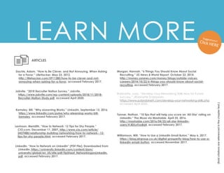 LEARN MORE
(Bold
citations
are
referenced
in
the
chapter
text.)
Dachis, Adam. “How to Be Clever, and Not Annoying, When Asking
for a Favor.” LifeHacker. May 23, 2012.
http://lifehacker.com/5911280/how-to-be-clever-and-not-
annoying-when-asking-for-a-favor, accessed February 2017.
ARTICLES
Kemsley, Bill. “Why eLearning Works.” LinkedIn. September 13, 2016.
https://www.linkedin.com/pulse/why-elearning-works-bill-
kemsley, accessed February 2017.
Levinson, Meridith. “How to Network: 12 Tips for Shy People.”
CIO.com. December 11, 2007. http://www.cio.com/article/
2437488/relationship-building-networking/how-to-network--12-
tips-for-shy-people.html, accessed February 2017.
Tanner, Nathan. “10 tips that will help you score an 'All-Star' rating on
LinkedIn.” The Muse via Mashable. April 25, 2016.
http://mashable.com/2016/04/25/all-star-linkedin-
users/#.8DLoTrzs8q4, accessed February 2017.
LinkedIn. “How to Network on LinkedIn” (PDF File). Downloaded from
LinkedIn. https://university.linkedin.com/content/dam/
university/global/en_US/site/pdf/TipSheet_NetworkingonLinkedIn.
pdf, accessed February 2017.
Morgan, Hannah. “6 Things You Should Know About Social
Recruiting.” US News & World Report. October 22, 2014.
http://money.usnews.com/money/blogs/outside-voices-
careers/2014/10/22/6-things-you-should-know-about-social-
recruiting, accessed February 2017.
Robinette, Judy. “Develop Your Networking Skills Now for Future
Success.” JRobinette Enterprises.
https://www.judyrobinett.com/develop-your-networking-skills.php,
accessed April 2020.
Jobvite. “2018 Recruiter Nation Survey.” Jobvite.
https://www.jobvite.com/wp-content/uploads/2018/11/2018-
Recruiter-Nation-Study.pdf, accessed April 2020.
Williamson, Will. “How to Use a LinkedIn Email Buton.” May 6, 2017.
https://blog.jdrgroup.co.uk/digital-prosperity-blog/how-to-use-a-
linkedin-email-button, accessed November 2017.
 