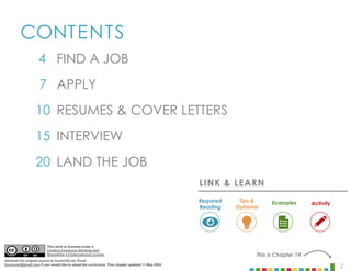 2
CONTENTS
4
7
10
15
20
INTERVIEW
LAND THE JOB
APPLY
RESUMES & COVER LETTERS
FIND A JOB
This is Chapter 14
LINK & LEARN
Examples
Required
Reading
Tips &
Optional
Activity
This work is licensed under a
Creative Commons Attribute and
ShareAlike 4.0 International License.
Attribute the original source at mcom320.net. Email
byumcom@gmail.com if you would like to adopt the curriculum. This chapter updated 11 May 2020.
 