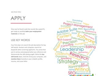 7
SECTION TWO
Once you’ve found a job that sounds like a good fit,
get ready to carefully tailor your employment
materials to that job.
USE KEY WORDS
Your first step is to search the job description for key
skill words. Humans and computers search for
keywords when screening applicants. You prove that
you’re serious and prepared when you reference and
demonstrate the skills being sought. Write the key
skill words down, stick the list by your computer, and
mention them honestly in your LinkedIn profile,
resume, and cover letter.
APPLY
 