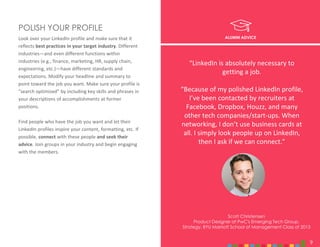 9
Look over your LinkedIn profile and make sure that it
reflects best practices in your target industry. Different
industries—and even different functions within
industries (e.g., finance, marketing, HR, supply chain,
engineering, etc.)—have different standards and
expectations. Modify your headline and summary to
point toward the job you want. Make sure your profile is
“search optimized” by including key skills and phrases in
your descriptions of accomplishments at former
positions.
Find people who have the job you want and let their
LinkedIn profiles inspire your content, formatting, etc. If
possible, connect with these people and seek their
advice. Join groups in your industry and begin engaging
with the members.
POLISH YOUR PROFILE
ALUMNI ADVICE
Scott Christensen
Product Designer at PwC's Emerging Tech Group,
Strategy, BYU Marriott School of Management Class of 2013
9
“LinkedIn is absolutely necessary to
getting a job.
“Because of my polished LinkedIn profile,
I’ve been contacted by recruiters at
Facebook, Dropbox, Houzz, and many
other tech companies/start-ups. When
networking, I don’t use business cards at
all. I simply look people up on LinkedIn,
then I ask if we can connect.”
 