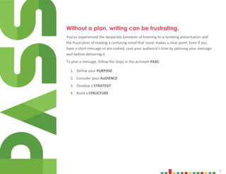 3
Without a plan, writing can be frustrating.
You’ve experienced the desperate boredom of listening to a rambling presentation and
the frustration of reading a confusing email that never makes a clear point. Even if you
have a short message or are rushed, save your audience’s time by planning your message
well before delivering it.
To plan a message, follow the steps in the acronym PASS:
1. Define your PURPOSE
2. Consider your AUDIENCE
3. Develop a STRATEGY
4. Build a STRUCTURE
 