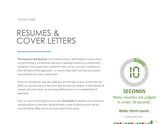 10
SECTION THREE
The resume is not dead yet. You’ll need to have a well-designed resume if you
are job hunting in a traditional industry or applying to work at a conventional
workplace. Even progressive companies often ask for a resume in addition to
their standard online application—a resume helps them see how you present
yourself when you have a blank slate.
If you’re creating your own job, walking a printed copy of your resume into the
office can earn you face-to-face time with key decision makers. A hand-delivered
resume and cover letter can be strong differentiators in a crowded field of
applicants.
Even so, most resumes get no more than 10 seconds of attention from someone
deciding whom to interview. Going through a stack of clone resumes can be
mind-numbing. Make sure to set yours apart in four ways.
RESUMES &
COVER LETTERS
SECONDS
Many resumes are judged
in under 10 seconds.
Make them count.
The Ladders: Make it Count
 