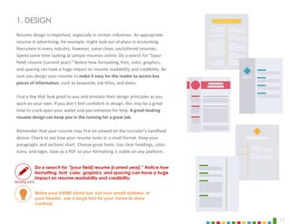 11
Resume design is important, especially in certain industries. An appropriate
resume in advertising, for example, might look out of place in accounting.
Recruiters in every industry, however, value clean, uncluttered resumes.
Spend some time looking at sample resumes online. Do a search for “[your
field] resume [current year].” Notice how formatting, font, color, graphics,
and spacing can have a huge impact on resume readability and credibility. Be
sure you design your resume to make it easy for the reader to access key
pieces of information, such as keywords, job titles, and dates.
Find a few that look good to you and emulate their design principles as you
work on your own. If you don’t feel confident in design, this may be a great
time to crack open your wallet and pay someone for help. A great-looking
resume design can keep you in the running for a great job.
Remember that your resume may first be viewed on the recruiter’s handheld
device. Check to see how your resume looks in a small format. Keep your
paragraphs and sections short. Choose great fonts. Use clear headings, color,
icons, and logos. Save as a PDF so your formatting is stable on any platform.
1. DESIGN
Make your NAME stand out, not your email address. In
your header, use a large font for your name to show
contrast.
Do a search for “[your field] resume [current year].” Notice how
formatting, font, color, graphics, and spacing can have a huge
impact on resume readability and credibility.
Activity 14.3
 