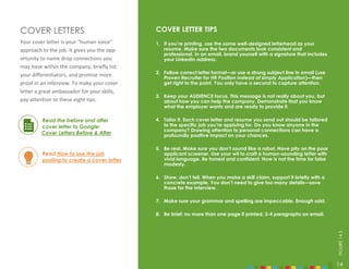 14
COVER LETTERS COVER LETTER TIPS
1. If you’re printing, use the same well-designed letterhead as your
resume. Make sure the two documents look consistent and
professional. In an email, brand yourself with a signature that includes
your LinkedIn address.
2. Follow correct letter format—or use a strong subject line in email (use
Proven Recruiter for HR Position instead of simply Application)—then
get right to the point. You only have a second to capture attention.
3. Keep your AUDIENCE focus. This message is not really about you, but
about how you can help the company. Demonstrate that you know
what the employer wants and are ready to provide it.
4. Tailor it. Each cover letter and resume you send out should be tailored
to the specific job you’re applying for. Do you know anyone in the
company? Drawing attention to personal connections can have a
profoundly positive impact on your chances.
5. Be real. Make sure you don’t sound like a robot. Have pity on the poor
applicant screener. Use your wit to craft a human-sounding letter with
vivid language. Be honest and confident. Now is not the time for false
modesty.
6. Show, don’t tell. When you make a skill claim, support it briefly with a
concrete example. You don’t need to give too many details—save
those for the interview.
7. Make sure your grammar and spelling are impeccable. Enough said.
8. Be brief: no more than one page if printed, 3-4 paragraphs on email.
Your cover letter is your “human voice”
approach to the job. It gives you the opp-
ortunity to name drop connections you
may have within the company, briefly list
your differentiators, and promise more
proof in an interview. To make your cover
letter a great ambassador for your skills,
pay attention to these eight tips.
Read the before and after
cover letter to Google:
Cover Letters Before & After
Read How to use the job
posting to create a cover letter
14
FIGURE
14.3
 