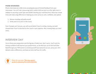 19
PHONE INTERVIEWS
Phone interviews are a little nerve-wracking because of limited feedback from your
interviewer. You can’t see a reassuring nod or smile to tell you you’re on the right track. In
addition to securing a quiet spot and double-checking your interview time, these two simple
tricks will make a big difference in helping you come across as calm, confident, and upbeat.
1. Remain standing and walk around
2. Smile (even if no one’s in the room)
Even if people can’t see you, you will sound better if you’re smiling, moving, and well-
dressed than if you’re slouched on the couch in your pajamas. Also, moving helps you shed
stress.
INTERVIEW DAY
You’ve done your preparation and the big day is finally here. Don’t worry. You’ll rock this.
Having confidence will improve your performance, so do what you can to feel invincible.
Read through your PAR stories to remind yourself how awesome you are, press your shirt
(details make a difference), and leave an extra half hour for traffic.
Dress for success: The new grad’s
guide to dressing for a job interview
19
 