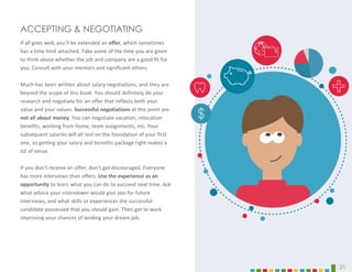 ACCEPTING & NEGOTIATING
If all goes well, you’ll be extended an offer, which sometimes
has a time limit attached. Take some of the time you are given
to think about whether the job and company are a good fit for
you. Consult with your mentors and significant others.
Much has been written about salary negotiations, and they are
beyond the scope of this book. You should definitely do your
research and negotiate for an offer that reflects both your
value and your values. Successful negotiations at this point are
not all about money. You can negotiate vacation, relocation
benefits, working from home, team assignments, etc. Your
subsequent salaries will all rest on the foundation of your first
one, so getting your salary and benefits package right makes a
lot of sense.
If you don’t receive an offer, don’t get discouraged. Everyone
has more interviews than offers. Use the experience as an
opportunity to learn what you can do to succeed next time. Ask
what advice your interviewer would give you for future
interviews, and what skills or experiences the successful
candidate possessed that you should gain. Then get to work
improving your chances of landing your dream job.
21
 