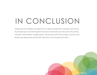 IN CONCLUSION
Landing a job that challenges and supports you is a great accomplishment. Now go to work and use
the principles you’ve learned throughout this book to communicate your ideas with clarity, brevity,
and power. Solve problems, manage projects, and lead teams with skill and insight. As you do, you’ll
be given new opportunities and new jobs. Make them count. Do good in the world.
 