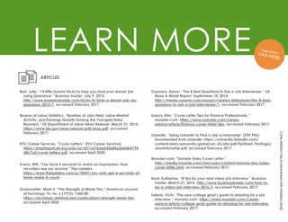 LEARN MORE
(Bold
citations
are
referenced
in
the
chapter
text.)
Bort, Julie. “14 little-known tricks to help you land your dream job
using Glassdoor.” Business Insider. July 9, 2015.
http://www.businessinsider.com/tricks-to-land-a-dream-job-via-
glassdoor-2015-7, accessed February 2017.
ARTICLES
Bureau of Labor Statistics. “Number of Jobs Held, Labor Market
Activity, and Earnings Growth Among the Youngest Baby
Boomers.” US Department of Labor News Release. March 31, 2015.
https://www.bls.gov/news.release/pdf/nlsoy.pdf, accessed
February 2017.
BYU Career Services. “Cover Letters.” BYU Career Services.
https://brightspotcdn.byu.edu/ac/b7/c676aa5d4684a3dddb4194
d8c7a5/cover-letters.pdf, accessed April 2020.
Granovetter, Mark S. “The Strength of Weak Ties.” American Journal
of Sociology 76, no. 6 (1973): 1360-80.
https://sociology.stanford.edu/publications/strength-weak-ties,
accessed April 2020.
Isaacs, Kim. “Cover Letter Tips for Finance Professionals.”
monster.com. https://www.monster.com/career-
advice/article/finance-cover-letter-tips, accessed February 2017.
Guerrero, Aaron. “The 8 Best Questions to Ask a Job Interviewer.” US
News & World Report. September 10, 2014.
http://money.usnews.com/money/careers/slideshows/the-8-best-
questions-to-ask-a-job-interviewer/1, accessed February 2017.
LinkedIn. “Using LinkedIn to Find a Job or Internship” (PDF File).
Downloaded from LinkedIn. https://university.linkedin.com/
content/dam/university/global/en_US/site/pdf/TipSheet_FindingaJ
oborInternship.pdf, accessed February 2017.
Monster.com. “Sample Sales Cover Letter.”
http://media.monster.com/mm/usen/content/resume/doc/sales-
cover-letter.html, accessed February 2017.
Noel, Katherine. “8 tips for your next video job interview.” Business
Insider. March 21, 2016. http://www.businessinsider.com/how-to-
do-a-video-job-interview-2016-3, accessed February 2017.
Salemi, Vicki. “The new college grad’s guide to dressing for a job
interview.” monster.com. https://www.monster.com/career-
advice/article/college-grad-guide-to-dressing-for-job-interview,
accessed February 2017.
Evans, Will. “You have 6 seconds to make an impression: How
recruiters see our resume.” The Ladders.
https://www.theladders.com/p/10541/you-only-get-6-seconds-of-
fame-make-it-count
 