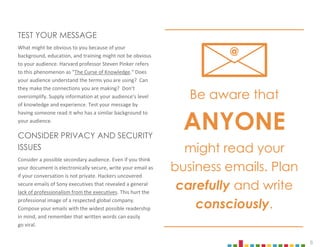 8
TEST YOUR MESSAGE
What might be obvious to you because of your
background, education, and training might not be obvious
to your audience. Harvard professor Steven Pinker refers
to this phenomenon as "The Curse of Knowledge." Does
your audience understand the terms you are using? Can
they make the connections you are making? Don’t
oversimplify. Supply information at your audience’s level
of knowledge and experience. Test your message by
having someone read it who has a similar background to
your audience.
CONSIDER PRIVACY AND SECURITY
ISSUES
Consider a possible secondary audience. Even if you think
your document is electronically secure, write your email as
if your conversation is not private. Hackers uncovered
secure emails of Sony executives that revealed a general
lack of professionalism from the executives. This hurt the
professional image of a respected global company.
Compose your emails with the widest possible readership
in mind, and remember that written words can easily
go viral.
Be aware that
ANYONE
might read your
business emails. Plan
carefully and write
consciously.
@
 