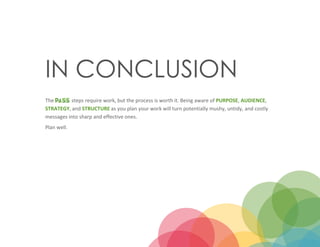 13
IN CONCLUSION
The steps require work, but the process is worth it. Being aware of PURPOSE, AUDIENCE,
STRATEGY, and STRUCTURE as you plan your work will turn potentially mushy, untidy, and costly
messages into sharp and effective ones.
Plan well.
 