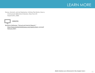 15
Roman, Kenneth, and Joel Raphaelson. Writing That Works; How to
Communicate Effectively In Business. New York, NY:
HarperCollins, 2000.
Berkshire Hathaway. “Annual and Interim Reports.”
http://www.berkshirehathaway.com/reports.html, accessed
February 2017.
LEARN MORE
(Bold citations are referenced in the chapter text.)
LEARN MORE
WEBSITES
 