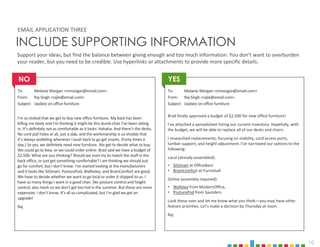 10
INCLUDE SUPPORTING INFORMATION
To: Melanie Morgan <mmorgan@email.com>
From: Raj Singh <rajie@email.com>
Subject: Update on office furniture
I’m so stoked that we get to buy new office furniture. My back has been
killing me lately and I’m thinking it might be this dumb chair I’ve been sitting
in. It’s definitely not as comfortable as it looks. Hahaha. And there’s the desks.
No cord pull holes at all, just a slab, and the workmanship is so shoddy that
it’s always wobbling whenever I push back to go get snacks. (Forty times a
day.) So yes, we definitely need new furniture. We get to decide what to buy.
We could go to Ikea, or we could order online. Brad said we have a budget of
$2,500. What are you thinking? Should we even try to match the stuff in the
back office, or just get something comfortable? I am thinking we should just
go for comfort, but I don’t know. I’ve started looking at the manufacturers
and it looks like SitSmart, PosturePod, Wellesley, and BrainComfort are good.
We have to decide whether we want to go local or order it shipped to us. I
have so many things I want in a good chair, like posture control and height
control, also mesh so we don’t get too hot in the summer. But those are more
expensive. I don’t know. It’s all so complicated, but I’m glad we get an
upgrade!
Raj
To: Melanie Morgan <mmorgan@email.com>
From: Raj Singh <rajie@email.com>
Subject: Update on office furniture
Brad finally approved a budget of $2,500 for new office furniture!
I’ve attached a spreadsheet listing our current inventory. Hopefully, with
the budget, we will be able to replace all of our desks and chairs.
I researched replacements, focusing on stability, cord access ports,
lumbar support, and height adjustment. I’ve narrowed our options to the
following:
Local (already assembled):
• SitSmart at OfficeBarn
• BrainComfort at Furnishall
Online (assembly required):
• Wellsley from ModernOffice,
• PosturePod from Saunders
Look these over and let me know what you think—you may have other
feature priorities. Let’s make a decision by Thursday at noon.
Raj
EMAIL APPLICATION THREE
Support your ideas, but find the balance between giving enough and too much information. You don’t want to overburden
your reader, but you need to be credible. Use hyperlinks or attachments to provide more specific details.
YES
NO
 